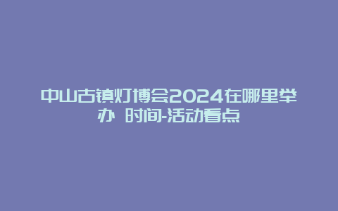 中山古镇灯博会2024在哪里举办 时间-活动看点