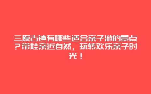 三原古镇有哪些适合亲子游的景点？带娃亲近自然，玩转欢乐亲子时光！