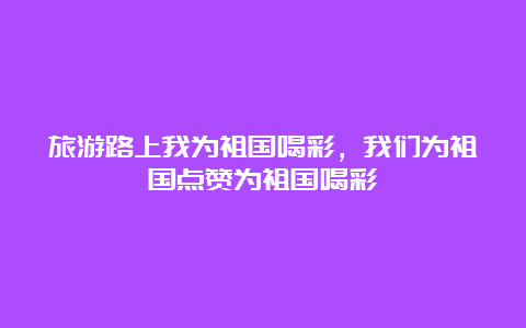 旅游路上我为祖国喝彩，我们为祖国点赞为祖国喝彩