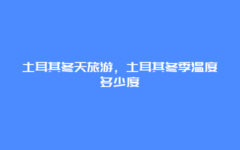 土耳其冬天旅游，土耳其冬季温度多少度