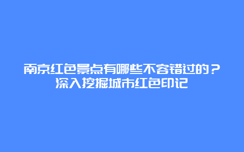 南京红色景点有哪些不容错过的？深入挖掘城市红色印记