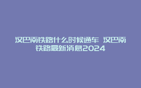 汉巴南铁路什么时候通车 汉巴南铁路最新消息2024