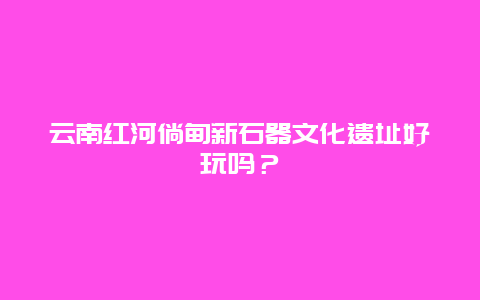 云南红河倘甸新石器文化遗址好玩吗？