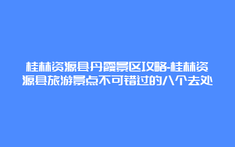 桂林资源县丹霞景区攻略-桂林资源县旅游景点不可错过的八个去处