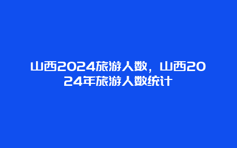 山西2024旅游人数，山西2024年旅游人数统计