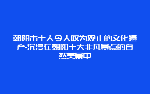 朝阳市十大令人叹为观止的文化遗产-沉浸在朝阳十大非凡景点的自然美景中