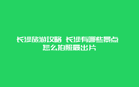 长沙旅游攻略 长沙有哪些景点 怎么拍照最出片