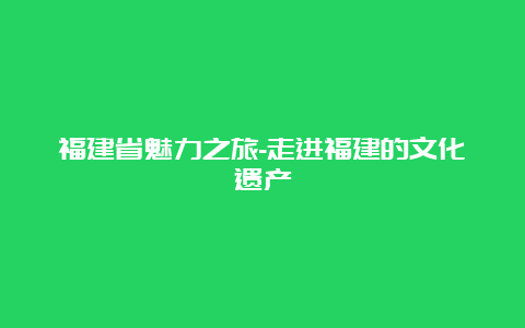 福建省魅力之旅-走进福建的文化遗产