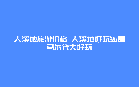 大溪地旅游价格 大溪地好玩还是马尔代夫好玩