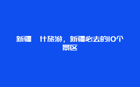 新疆喀什旅游，新疆必去的10个景区