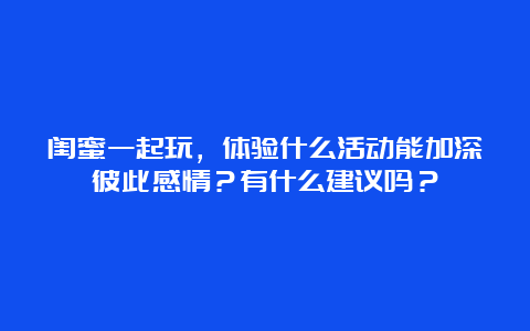 闺蜜一起玩，体验什么活动能加深彼此感情？有什么建议吗？