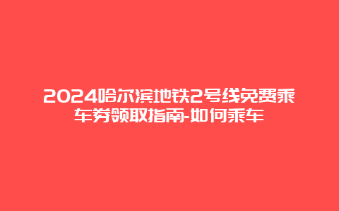 2024哈尔滨地铁2号线免费乘车券领取指南-如何乘车