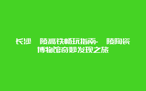 长沙醴陵高铁畅玩指南-醴陵陶瓷博物馆奇妙发现之旅