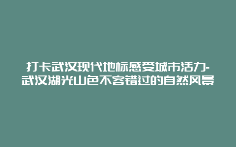 打卡武汉现代地标感受城市活力-武汉湖光山色不容错过的自然风景