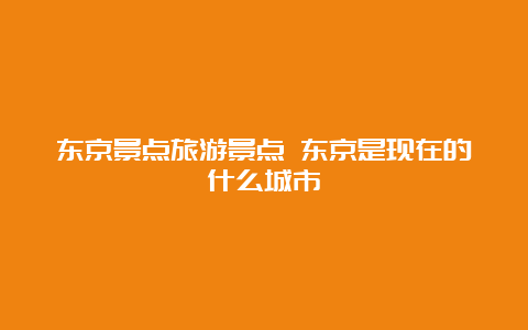 东京景点旅游景点 东京是现在的什么城市