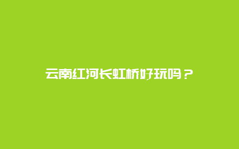 云南红河长虹桥好玩吗？