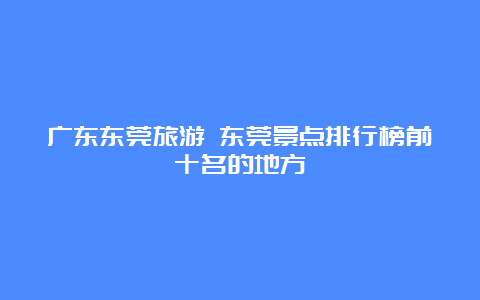 广东东莞旅游 东莞景点排行榜前十名的地方