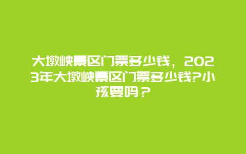 大墩峡景区门票多少钱，2024年大墩峡景区门票多少钱?小孩要吗？