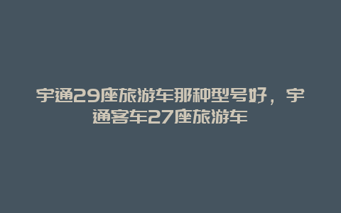 宇通29座旅游车那种型号好，宇通客车27座旅游车