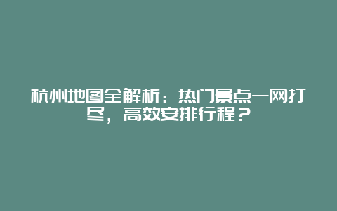 杭州地图全解析：热门景点一网打尽，高效安排行程？