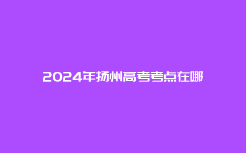 2024年扬州高考考点在哪