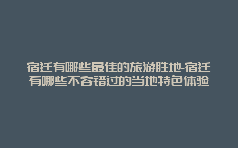 宿迁有哪些最佳的旅游胜地-宿迁有哪些不容错过的当地特色体验