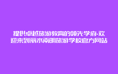 提供卓越旅游教育的领先学府-欢迎来到丽水南明旅游学校官方网站