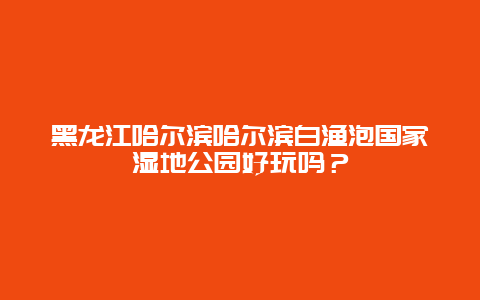 黑龙江哈尔滨哈尔滨白渔泡国家湿地公园好玩吗？