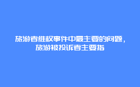 旅游者维权事件中最主要的问题，旅游被投诉者主要指