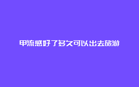 甲流感好了多久可以出去旅游