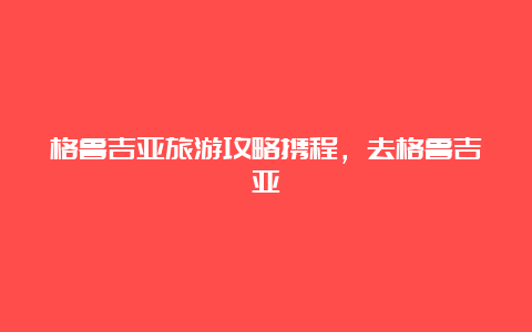 格鲁吉亚旅游攻略携程，去格鲁吉亚