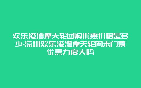 欢乐港湾摩天轮团购优惠价格是多少-深圳欢乐港湾摩天轮周末门票优惠力度大吗