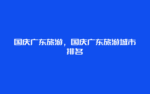 国庆广东旅游，国庆广东旅游城市排名