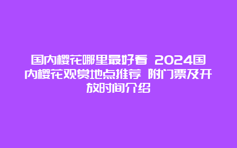 国内樱花哪里最好看 2024国内樱花观赏地点推荐 附门票及开放时间介绍