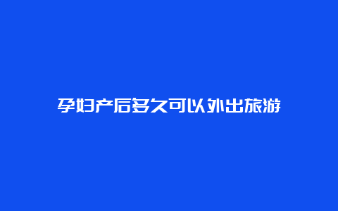 孕妇产后多久可以外出旅游