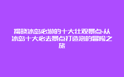 揭晓冰岛必游的十大壮观景点-从冰岛十大必去景点打造您的冒险之旅