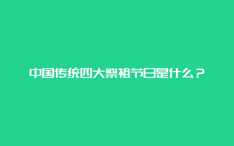 中国传统四大祭祖节日是什么？