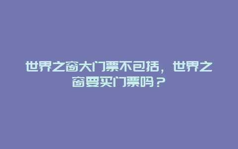 世界之窗大门票不包括，世界之窗要买门票吗？