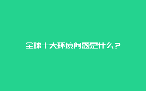 全球十大环境问题是什么？