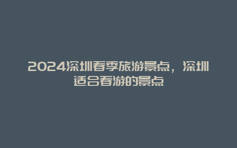 2024深圳春季旅游景点，深圳适合春游的景点