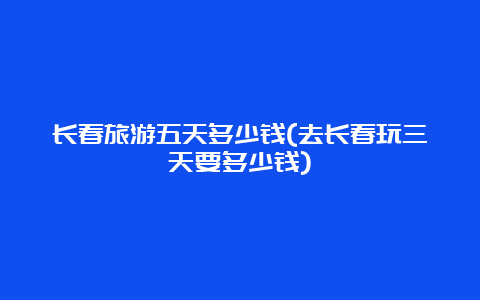 长春旅游五天多少钱(去长春玩三天要多少钱)