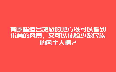 有哪些适合旅游的地方既可以看到优美的风景，又可以体验少数民族的风土人情？