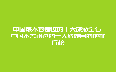 中国最不容错过的十大旅游宝石-中国不容错过的十大旅游目的地排行榜