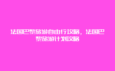 法国巴黎旅游自由行攻略，法国巴黎旅游计划攻略