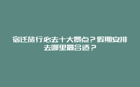 宿迁旅行必去十大景点？假期安排去哪里最合适？