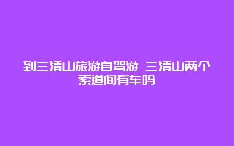 到三清山旅游自驾游 三清山两个索道间有车吗