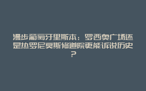 漫步葡萄牙里斯本：罗西奥广场还是热罗尼莫斯修道院更能诉说历史？