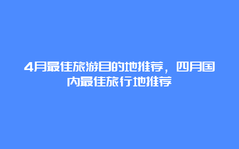 4月最佳旅游目的地推荐，四月国内最佳旅行地推荐