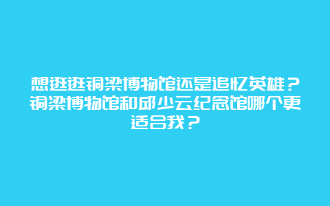 想逛逛铜梁博物馆还是追忆英雄？铜梁博物馆和邱少云纪念馆哪个更适合我？