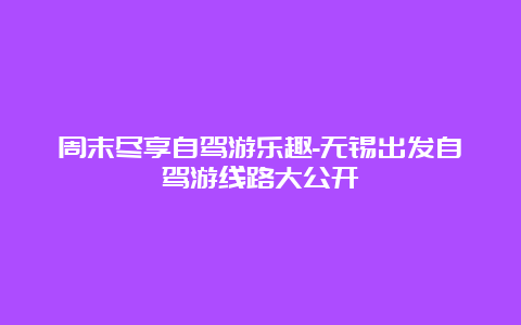 周末尽享自驾游乐趣-无锡出发自驾游线路大公开